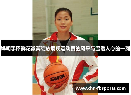 姚明手捧鲜花微笑绽放展现运动员的风采与温暖人心的一刻