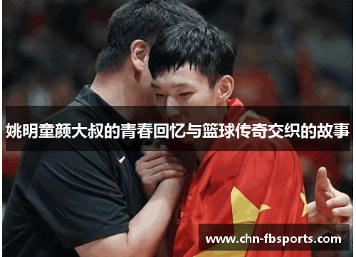 姚明童颜大叔的青春回忆与篮球传奇交织的故事